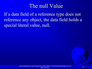 The null Value
If a data field of a reference type does not
reference any object, the data field holds a
special literal value, null.




        Liang, Introduction to Java Programming, Ninth Edition, (c) 2013 Pearson Education, Inc. All
                                             rights reserved.
                                                                                                       27
 