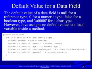 Default Value for a Data Field
The default value of a data field is null for a
reference type, 0 for a numeric type, false for a
boolean type, and 'u0000' for a char type.
However, Java assigns no default value to a local
variable inside a method.
public class Test {
  public static void main(String[] args) {
    Student student = new Student();
    System.out.println("name? " + student.name);
    System.out.println("age? " + student.age);
    System.out.println("isScienceMajor? " + student.isScienceMajor);
    System.out.println("gender? " + student.gender);
  }
}


            Liang, Introduction to Java Programming, Ninth Edition, (c) 2013 Pearson Education, Inc. All
                                                 rights reserved.
                                                                                                           28
 