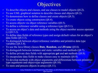 Objectives
   To describe objects and classes, and use classes to model objects (§8.2).
   To use UML graphical notation to describe classes and objects (§8.2).
   To demonstrate how to define classes and create objects (§8.3).
   To create objects using constructors (§8.4).
   To access objects via object reference variables (§8.5).
   To define a reference variable using a reference type (§8.5.1).
   To access an object’s data and methods using the object member access operator
    (.) (§8.5.2).
   To define data fields of reference types and assign default values for an object’s
    data fields (§8.5.3).
   To distinguish between object reference variables and primitive data type
    variables (§8.5.4).
   To use the Java library classes Date, Random, and JFrame (§8.6).
   To distinguish between instance and static variables and methods (§8.7).
   To define private data fields with appropriate get and set methods (§8.8).
   To encapsulate data fields to make classes easy to maintain (§8.9).
   To develop methods with object arguments and differentiate between primitive-
    type arguments and object-type arguments (§8.10).
   To store and process objects in arrays (§8.11).
                 Liang, Introduction to Java Programming, Ninth Edition, (c) 2013 Pearson Education, Inc. All
                                                      rights reserved.
                                                                                                                3
 