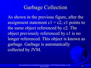 Garbage Collection
As shown in the previous figure, after the
assignment statement c1 = c2, c1 points to
the same object referenced by c2. The
object previously referenced by c1 is no
longer referenced. This object is known as
garbage. Garbage is automatically
collected by JVM.


      Liang, Introduction to Java Programming, Ninth Edition, (c) 2013 Pearson Education, Inc. All
                                           rights reserved.
                                                                                                     32
 