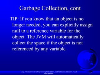 Garbage Collection, cont
TIP: If you know that an object is no
 longer needed, you can explicitly assign
 null to a reference variable for the
 object. The JVM will automatically
 collect the space if the object is not
 referenced by any variable.



     Liang, Introduction to Java Programming, Ninth Edition, (c) 2013 Pearson Education, Inc. All
                                          rights reserved.
                                                                                                    33
 