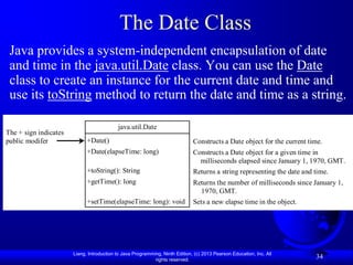 The Date Class
 Java provides a system-independent encapsulation of date
 and time in the java.util.Date class. You can use the Date
 class to create an instance for the current date and time and
 use its toString method to return the date and time as a string.

                                           java.util.Date
The + sign indicates
public modifer               +Date()                                          Constructs a Date object for the current time.
                             +Date(elapseTime: long)                          Constructs a Date object for a given time in
                                                                                milliseconds elapsed since January 1, 1970, GMT.
                             +toString(): String                              Returns a string representing the date and time.
                             +getTime(): long                                 Returns the number of milliseconds since January 1,
                                                                                1970, GMT.
                             +setTime(elapseTime: long): void                 Sets a new elapse time in the object.




                       Liang, Introduction to Java Programming, Ninth Edition, (c) 2013 Pearson Education, Inc. All
                                                            rights reserved.
                                                                                                                         34
 