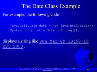 The Date Class Example
For example, the following code

    java.util.Date date = new java.util.Date();
    System.out.println(date.toString());


displays a string like Sun Mar 09 13:50:19
EST 2003.




         Liang, Introduction to Java Programming, Ninth Edition, (c) 2013 Pearson Education, Inc. All
                                              rights reserved.
                                                                                                        35
 