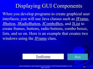 Displaying GUI Components
When you develop programs to create graphical user
interfaces, you will use Java classes such as JFrame,
JButton, JRadioButton, JComboBox, and JList to
create frames, buttons, radio buttons, combo boxes,
lists, and so on. Here is an example that creates two
windows using the JFrame class.



                                       TestFrame                                                         Run

          Liang, Introduction to Java Programming, Ninth Edition, (c) 2013 Pearson Education, Inc. All
                                               rights reserved.
                                                                                                               38
 