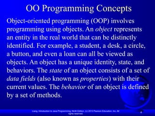 OO Programming Concepts
Object-oriented programming (OOP) involves
programming using objects. An object represents
an entity in the real world that can be distinctly
identified. For example, a student, a desk, a circle,
a button, and even a loan can all be viewed as
objects. An object has a unique identity, state, and
behaviors. The state of an object consists of a set of
data fields (also known as properties) with their
current values. The behavior of an object is defined
by a set of methods.

         Liang, Introduction to Java Programming, Ninth Edition, (c) 2013 Pearson Education, Inc. All
                                              rights reserved.
                                                                                                        4
 