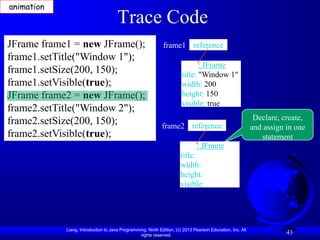 animation
                                      Trace Code
JFrame frame1 = new JFrame();                                frame1 reference
frame1.setTitle("Window 1");
                                                                              : JFrame
frame1.setSize(200, 150);                                              title: "Window 1"
frame1.setVisible(true);                                               width: 200
JFrame frame2 = new JFrame();                                          height: 150
                                                                       visible: true
frame2.setTitle("Window 2");
frame2.setSize(200, 150);                                                                                   Declare, create,
                                                            frame2 reference                               and assign in one
frame2.setVisible(true);                                                                                      statement
                                                                              : JFrame
                                                                      title:
                                                                      width:
                                                                      height:
                                                                      visible:




            Liang, Introduction to Java Programming, Ninth Edition, (c) 2013 Pearson Education, Inc. All
                                                 rights reserved.
                                                                                                                      43
 