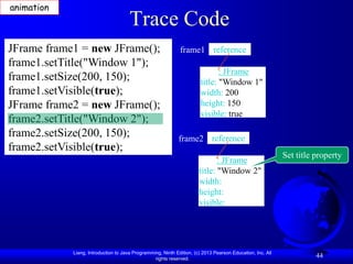 animation
                                      Trace Code
JFrame frame1 = new JFrame();                                frame1 reference
frame1.setTitle("Window 1");
                                                                              : JFrame
frame1.setSize(200, 150);                                              title: "Window 1"
frame1.setVisible(true);                                               width: 200
JFrame frame2 = new JFrame();                                          height: 150
                                                                       visible: true
frame2.setTitle("Window 2");
frame2.setSize(200, 150);                                   frame2 reference
frame2.setVisible(true);
                                                                                                           Set title property
                                                                             : JFrame
                                                                      title: "Window 2"
                                                                      width:
                                                                      height:
                                                                      visible:




            Liang, Introduction to Java Programming, Ninth Edition, (c) 2013 Pearson Education, Inc. All
                                                 rights reserved.
                                                                                                                     44
 