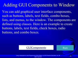 Adding GUI Components to Window
You can add graphical user interface components,
such as buttons, labels, text fields, combo boxes,
lists, and menus, to the window. The components are
defined using classes. Here is an example to create
buttons, labels, text fields, check boxes, radio
buttons, and combo boxes.



                              GUIComponents                                                             Run

         Liang, Introduction to Java Programming, Ninth Edition, (c) 2013 Pearson Education, Inc. All
                                              rights reserved.
                                                                                                              47
 