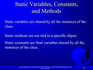 Static Variables, Constants,
              and Methods
Static variables are shared by all the instances of the
class.

Static methods are not tied to a specific object.
Static constants are final variables shared by all the
instances of the class.



         Liang, Introduction to Java Programming, Ninth Edition, (c) 2013 Pearson Education, Inc. All
                                              rights reserved.
                                                                                                        49
 