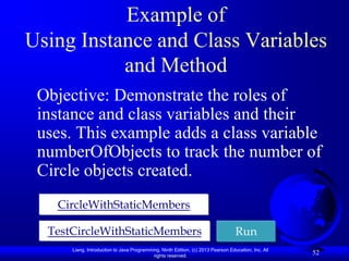 Example of
Using Instance and Class Variables
           and Method
 Objective: Demonstrate the roles of
 instance and class variables and their
 uses. This example adds a class variable
 numberOfObjects to track the number of
 Circle objects created.
   CircleWithStaticMembers

  TestCircleWithStaticMembers                                                     Run
      Liang, Introduction to Java Programming, Ninth Edition, (c) 2013 Pearson Education, Inc. All
                                           rights reserved.
                                                                                                     52
 