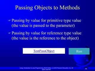 Passing Objects to Methods

 Passing by value for primitive type value
 (the value is passed to the parameter)
 Passing by value for reference type value
 (the value is the reference to the object)

                             TestPassObject                                                          Run




      Liang, Introduction to Java Programming, Ninth Edition, (c) 2013 Pearson Education, Inc. All
                                           rights reserved.
                                                                                                           58
 