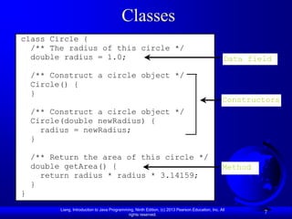 Classes
class Circle {
  /** The radius of this circle */
  double radius = 1.0;                                                                               Data field

    /** Construct a circle object */
    Circle() {
    }
                                                                                                    Constructors
    /** Construct a circle object */
    Circle(double newRadius) {
      radius = newRadius;
    }

    /** Return the area of this circle */
    double getArea() {                                                                              Method
      return radius * radius * 3.14159;
    }
}
          Liang, Introduction to Java Programming, Ninth Edition, (c) 2013 Pearson Education, Inc. All
                                               rights reserved.
                                                                                                             7
 