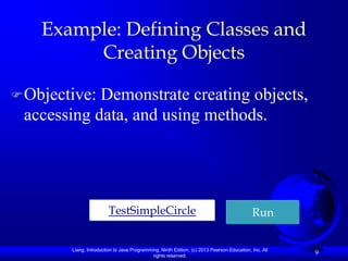 Example: Defining Classes and
         Creating Objects

 Objective:Demonstrate creating objects,
 accessing data, and using methods.




                         TestSimpleCircle                                                   Run


        Liang, Introduction to Java Programming, Ninth Edition, (c) 2013 Pearson Education, Inc. All
                                             rights reserved.
                                                                                                       9
 