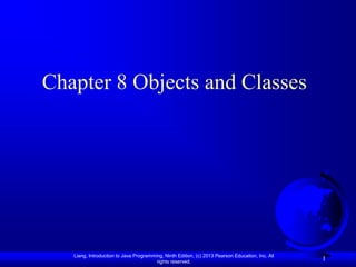 Chapter 8 Objects and Classes




   Liang, Introduction to Java Programming, Ninth Edition, (c) 2013 Pearson Education, Inc. All
                                        rights reserved.
                                                                                                  1
 