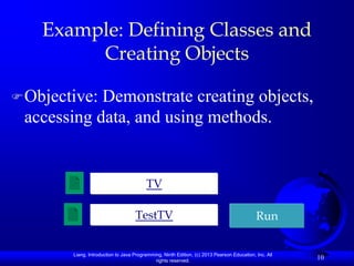Example: Defining Classes and
         Creating Objects

 Objective:Demonstrate creating objects,
 accessing data, and using methods.


                                         TV

                                    TestTV                                                  Run


        Liang, Introduction to Java Programming, Ninth Edition, (c) 2013 Pearson Education, Inc. All
                                             rights reserved.
                                                                                                       10
 