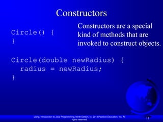 Constructors
                                                 Constructors are a special
Circle() {                                       kind of methods that are
}                                                invoked to construct objects.

Circle(double newRadius) {
  radius = newRadius;
}




     Liang, Introduction to Java Programming, Ninth Edition, (c) 2013 Pearson Education, Inc. All
                                          rights reserved.
                                                                                                    11
 