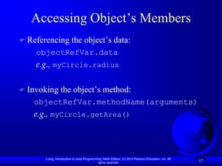 Accessing Object’s Members
   Referencing the object’s data:
      objectRefVar.data
      e.g., myCircle.radius

   Invoking the object’s method:
     objectRefVar.methodName(arguments)
     e.g., myCircle.getArea()




         Liang, Introduction to Java Programming, Ninth Edition, (c) 2013 Pearson Education, Inc. All
                                              rights reserved.
                                                                                                        17
 
