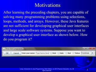 Motivations
After learning the preceding chapters, you are capable of
solving many programming problems using selections,
loops, methods, and arrays. However, these Java features
are not sufficient for developing graphical user interfaces
and large scale software systems. Suppose you want to
develop a graphical user interface as shown below. How
do you program it?




           Liang, Introduction to Java Programming, Ninth Edition, (c) 2013 Pearson Education, Inc. All
                                                rights reserved.
                                                                                                          2
 