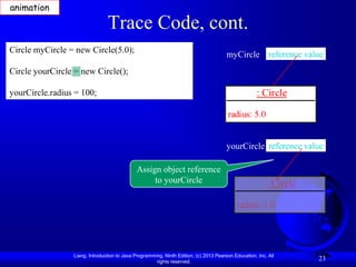 animation

                                Trace Code, cont.
Circle myCircle = new Circle(5.0);
                                                                                       myCircle reference value
Circle yourCircle = new Circle();

yourCircle.radius = 100;                                                                             : Circle

                                                                                       radius: 5.0


                                                                                       yourCircle reference value

                                             Assign object reference
                                                  to yourCircle                                          : Circle

                                                                                            radius: 1.0




                 Liang, Introduction to Java Programming, Ninth Edition, (c) 2013 Pearson Education, Inc. All
                                                      rights reserved.
                                                                                                                    23
 