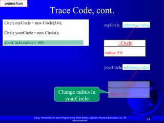 animation

                                Trace Code, cont.
Circle myCircle = new Circle(5.0);
                                                                                       myCircle reference value
Circle yourCircle = new Circle();

yourCircle.radius = 100;                                                                             : Circle

                                                                                       radius: 5.0


                                                                                       yourCircle reference value



                                                                                                         : Circle
                                         Change radius in                                   radius: 100.0
                                           yourCircle


                 Liang, Introduction to Java Programming, Ninth Edition, (c) 2013 Pearson Education, Inc. All
                                                      rights reserved.
                                                                                                                    24
 