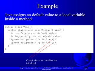 Example
Java assigns no default value to a local variable
inside a method.
public class Test {
  public static void main(String[] args) {
    int x; // x has no default value
    String y; // y has no default value
    System.out.println("x is " + x);
    System.out.println("y is " + y);
  }
}



                     Compilation error: variables not
                     initialized
          Liang, Introduction to Java Programming, Ninth Edition, (c) 2013 Pearson Education, Inc. All
                                               rights reserved.
                                                                                                         29
 