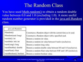 The Random Class
You have used Math.random() to obtain a random double
value between 0.0 and 1.0 (excluding 1.0). A more useful
random number generator is provided in the java.util.Random
class.
      java.util.Random
 +Random()                           Constructs a Random object with the current time as its seed.
 +Random(seed: long)                 Constructs a Random object with a specified seed.
 +nextInt(): int                     Returns a random int value.
 +nextInt(n: int): int               Returns a random int value between 0 and n (exclusive).
 +nextLong(): long                   Returns a random long value.
 +nextDouble(): double               Returns a random double value between 0.0 and 1.0 (exclusive).
 +nextFloat(): float                 Returns a random float value between 0.0F and 1.0F (exclusive).
 +nextBoolean(): boolean             Returns a random boolean value.

                   Liang, Introduction to Java Programming, Ninth Edition, (c) 2013 Pearson Education, Inc. All
                                                        rights reserved.
                                                                                                                  36
 