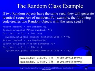 The Random Class Example
If two Random objects have the same seed, they will generate
identical sequences of numbers. For example, the following
code creates two Random objects with the same seed 3.
Random random1 = new Random(3);
System.out.print("From random1: ");
for (int i = 0; i < 10; i++)
  System.out.print(random1.nextInt(1000) + " ");
Random random2 = new Random(3);
System.out.print("nFrom random2: ");
for (int i = 0; i < 10; i++)
  System.out.print(random2.nextInt(1000) + " ");


            From random1: 734 660 210 581 128 202 549 564 459 961
            From random2: 734 660 210 581 128 202 549 564 459 961

            Liang, Introduction to Java Programming, Ninth Edition, (c) 2013 Pearson Education, Inc. All
                                                 rights reserved.
                                                                                                           37
 