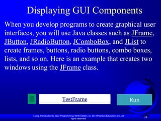 Displaying GUI Components
When you develop programs to create graphical user
interfaces, you will use Java classes such as JFrame,
JButton, JRadioButton, JComboBox, and JList to
create frames, buttons, radio buttons, combo boxes,
lists, and so on. Here is an example that creates two
windows using the JFrame class.



                                       TestFrame                                                         Run

          Liang, Introduction to Java Programming, Ninth Edition, (c) 2013 Pearson Education, Inc. All
                                               rights reserved.
                                                                                                               38
 