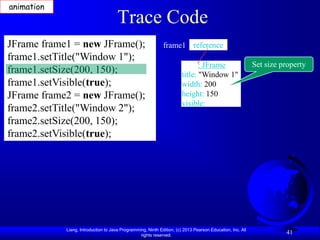 animation
                                      Trace Code
JFrame frame1 = new JFrame();                                frame1 reference
frame1.setTitle("Window 1");
                                                                              : JFrame                     Set size property
frame1.setSize(200, 150);                                              title: "Window 1"
frame1.setVisible(true);                                               width: 200
JFrame frame2 = new JFrame();                                          height: 150
                                                                       visible:
frame2.setTitle("Window 2");
frame2.setSize(200, 150);
frame2.setVisible(true);




            Liang, Introduction to Java Programming, Ninth Edition, (c) 2013 Pearson Education, Inc. All
                                                 rights reserved.
                                                                                                                     41
 