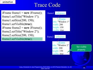 animation
                                      Trace Code
JFrame frame1 = new JFrame();                                frame1 reference
frame1.setTitle("Window 1");
                                                                              : JFrame
frame1.setSize(200, 150);                                              title: "Window 1"
frame1.setVisible(true);                                               width: 200
JFrame frame2 = new JFrame();                                          height: 150
                                                                       visible: true
frame2.setTitle("Window 2");
frame2.setSize(200, 150);                                   frame2 reference
frame2.setVisible(true);
                                                                             : JFrame
                                                                      title: "Window 2"
                                                                                                           Set visible
                                                                      width: 200
                                                                                                            property
                                                                      height: 150
                                                                      visible: true




            Liang, Introduction to Java Programming, Ninth Edition, (c) 2013 Pearson Education, Inc. All
                                                 rights reserved.
                                                                                                                  46
 