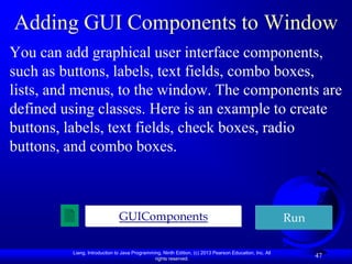 Adding GUI Components to Window
You can add graphical user interface components,
such as buttons, labels, text fields, combo boxes,
lists, and menus, to the window. The components are
defined using classes. Here is an example to create
buttons, labels, text fields, check boxes, radio
buttons, and combo boxes.



                              GUIComponents                                                             Run

         Liang, Introduction to Java Programming, Ninth Edition, (c) 2013 Pearson Education, Inc. All
                                              rights reserved.
                                                                                                              47
 