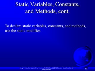 Static Variables, Constants,
          and Methods, cont.

To declare static variables, constants, and methods,
use the static modifier.




         Liang, Introduction to Java Programming, Ninth Edition, (c) 2013 Pearson Education, Inc. All
                                              rights reserved.
                                                                                                        50
 