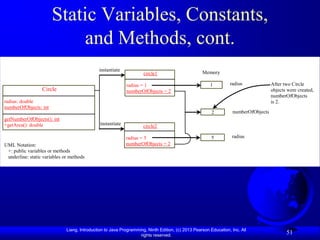 Static Variables, Constants,
                           and Methods, cont.
                                              instantiate
                                                                     circle1                       Memory

                                                             radius = 1                                1         radius              After two Circle
                  Circle                                     numberOfObjects = 2                                                     objects were created,
                                                                                                                                     numberOfObjects
radius: double                                                                                                                       is 2.
numberOfObjects: int
                                                                                                        2          numberOfObjects
getNumberOfObjects(): int
+getArea(): double                             instantiate
                                                                     circle2

                                                             radius = 5                                 5         radius
UML Notation:                                                numberOfObjects = 2
 +: public variables or methods
 underline: static variables or methods




                              Liang, Introduction to Java Programming, Ninth Edition, (c) 2013 Pearson Education, Inc. All
                                                                   rights reserved.
                                                                                                                                            51
 