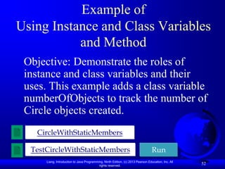 Example of
Using Instance and Class Variables
           and Method
 Objective: Demonstrate the roles of
 instance and class variables and their
 uses. This example adds a class variable
 numberOfObjects to track the number of
 Circle objects created.
   CircleWithStaticMembers

  TestCircleWithStaticMembers                                                     Run
      Liang, Introduction to Java Programming, Ninth Edition, (c) 2013 Pearson Education, Inc. All
                                           rights reserved.
                                                                                                     52
 