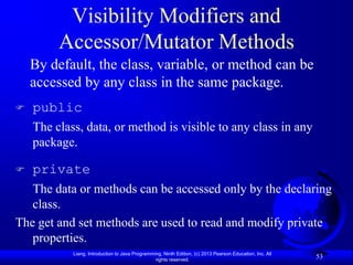 Visibility Modifiers and
         Accessor/Mutator Methods
    By default, the class, variable, or method can be
    accessed by any class in the same package.
   public
    The class, data, or method is visible to any class in any
    package.

   private
   The data or methods can be accessed only by the declaring
   class.
The get and set methods are used to read and modify private
   properties.
            Liang, Introduction to Java Programming, Ninth Edition, (c) 2013 Pearson Education, Inc. All
                                                 rights reserved.
                                                                                                           53
 