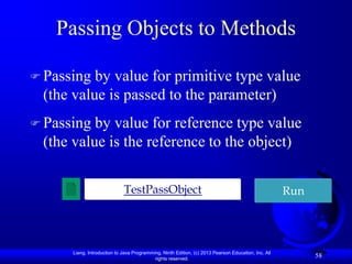 Passing Objects to Methods

 Passing by value for primitive type value
 (the value is passed to the parameter)
 Passing by value for reference type value
 (the value is the reference to the object)

                             TestPassObject                                                          Run




      Liang, Introduction to Java Programming, Ninth Edition, (c) 2013 Pearson Education, Inc. All
                                           rights reserved.
                                                                                                           58
 