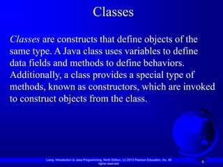Classes
Classes are constructs that define objects of the
same type. A Java class uses variables to define
data fields and methods to define behaviors.
Additionally, a class provides a special type of
methods, known as constructors, which are invoked
to construct objects from the class.




        Liang, Introduction to Java Programming, Ninth Edition, (c) 2013 Pearson Education, Inc. All
                                             rights reserved.
                                                                                                       6
 