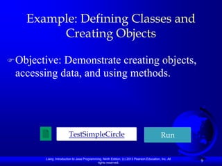 Example: Defining Classes and
         Creating Objects

 Objective:Demonstrate creating objects,
 accessing data, and using methods.




                        TestSimpleCircle                                                    Run


        Liang, Introduction to Java Programming, Ninth Edition, (c) 2013 Pearson Education, Inc. All
                                             rights reserved.
                                                                                                       9
 