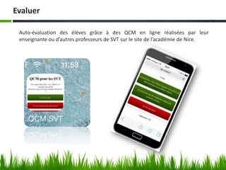 Evaluer
Auto-évaluation des élèves grâce à des QCM en ligne réalisées par leur
enseignante ou d’autres professeurs de SVT sur le site de l’académie de Nice.
 