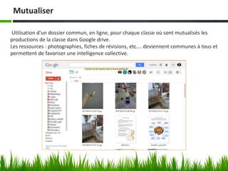 Mutualiser
Utilisation d’un dossier commun, en ligne, pour chaque classe où sont mutualisés les
productions de la classe dans Google drive.
Les ressources : photographies, fiches de révisions, etc…. deviennent communes à tous et
permettent de favoriser une intelligence collective.
 
