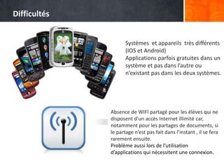 Systèmes et appareils très différents
(IOS et Android)
Applications parfois gratuites dans un
système et pas dans l’autre ou
n’existant pas dans les deux systèmes.
Absence de WIFI partagé pour les élèves qui ne
disposent d’un accès Internet illimité car,
notamment pour les partages de documents, si
le partage n’est pas fait dans l’instant , il se fera
rarement ensuite.
Problème aussi lors de l’utilisation
d’applications qui nécessitent une connexion.
Difficultés
 