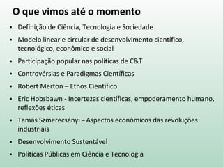 O que vimos até o momento
 Definição de Ciência, Tecnologia e Sociedade
 Modelo linear e circular de desenvolvimento científico,
tecnológico, econômico e social
 Participação popular nas políticas de C&T
 Controvérsias e Paradigmas Científicas
 Robert Merton – Ethos Científico
 Eric Hobsbawn - Incertezas científicas, empoderamento humano,
reflexões éticas
 Tamás Szmerecsányi – Aspectos econômicos das revoluções
industriais
 Desenvolvimento Sustentável
 Políticas Públicas em Ciência e Tecnologia
 