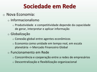 Sociedade em Rede
o Nova Economia:
o Informacionalismo
o Produtividade e competitividade depende da capacidade
de gerar, interpretar e aplicar informação
o Globalização
o Conexão global entre agentes econômicos
o Economia como unidade em tempo real, em escala
planetária -> Mercado Financeiro Global
o Funcionamento em Rede
o Concorrência e cooperação entre a redes de empresários
o Descentralização e flexibilização organizacional
 