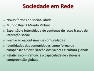 Sociedade em Rede
o Novas formas de sociabilidade
o Mundo Real X Mundo Virtual
o Expansão e intensidade de centenas de laços fracos de
interação social
o Formação espontânea de comunidades
o Identidades das comunidades como forma de
compensar a flexibilização dos valores e cultura globais
o Relativismo -> renúncia à capacidade de valores e
compreensão globais
 