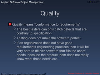 Applied Software Project Management
Andrew Stellman & Jennifer Greene
Applied Software Project Management
Quality
Quality means “conformance to requirements”
The best testers can only catch defects that are
contrary to specification.
Testing does not make the software perfect.
If an organization does not have good
requirements engineering practices then it will be
very hard to deliver software that fills the users’
needs, because the product team does not really
know what those needs are.
 