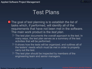 Applied Software Project Management
Andrew Stellman & Jennifer Greene
Applied Software Project Management
Test Plans
The goal of test planning is to establish the list of
tasks which, if performed, will identify all of the
requirements that have not been met in the software.
The main work product is the test plan.
 The test plan documents the overall approach to the test. In
many ways, the test plan serves as a summary of the test
activities that will be performed.
 It shows how the tests will be organized, and outlines all of
the testers’ needs which must be met in order to properly
carry out the test.
 The test plan should be inspected by members of the
engineering team and senior managers.
 