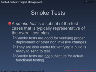 Applied Software Project Management
Andrew Stellman & Jennifer Greene
Applied Software Project Management
Smoke Tests
A smoke test is a subset of the test
cases that is typically representative of
the overall test plan.
Smoke tests are good for verifying proper
deployment or other non invasive changes.
They are also useful for verifying a build is
ready to send to test.
Smoke tests are not substitute for actual
functional testing.
 