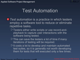 Applied Software Project Management
Andrew Stellman & Jennifer Greene
Applied Software Project Management
Test Automation
Test automation is a practice in which testers
employ a software tool to reduce or eliminate
repetitive tasks.
Testers either write scripts or use record-and-
playback to capture user interactions with the
software being tested.
This can save the testers a lot of time if many
iterations of testing will be required.
It costs a lot to develop and maintain automated
test suites, so it is generally not worth developing
them for tests that will executed only a few times.
 