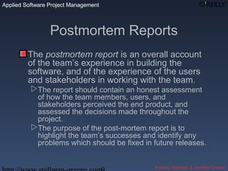 Applied Software Project Management
Andrew Stellman & Jennifer Greene
Applied Software Project Management
Postmortem Reports
The postmortem report is an overall account
of the team’s experience in building the
software, and of the experience of the users
and stakeholders in working with the team.
The report should contain an honest assessment
of how the team members, users, and
stakeholders perceived the end product, and
assessed the decisions made throughout the
project.
The purpose of the post-mortem report is to
highlight the team’s successes and identify any
problems which should be fixed in future releases.
 