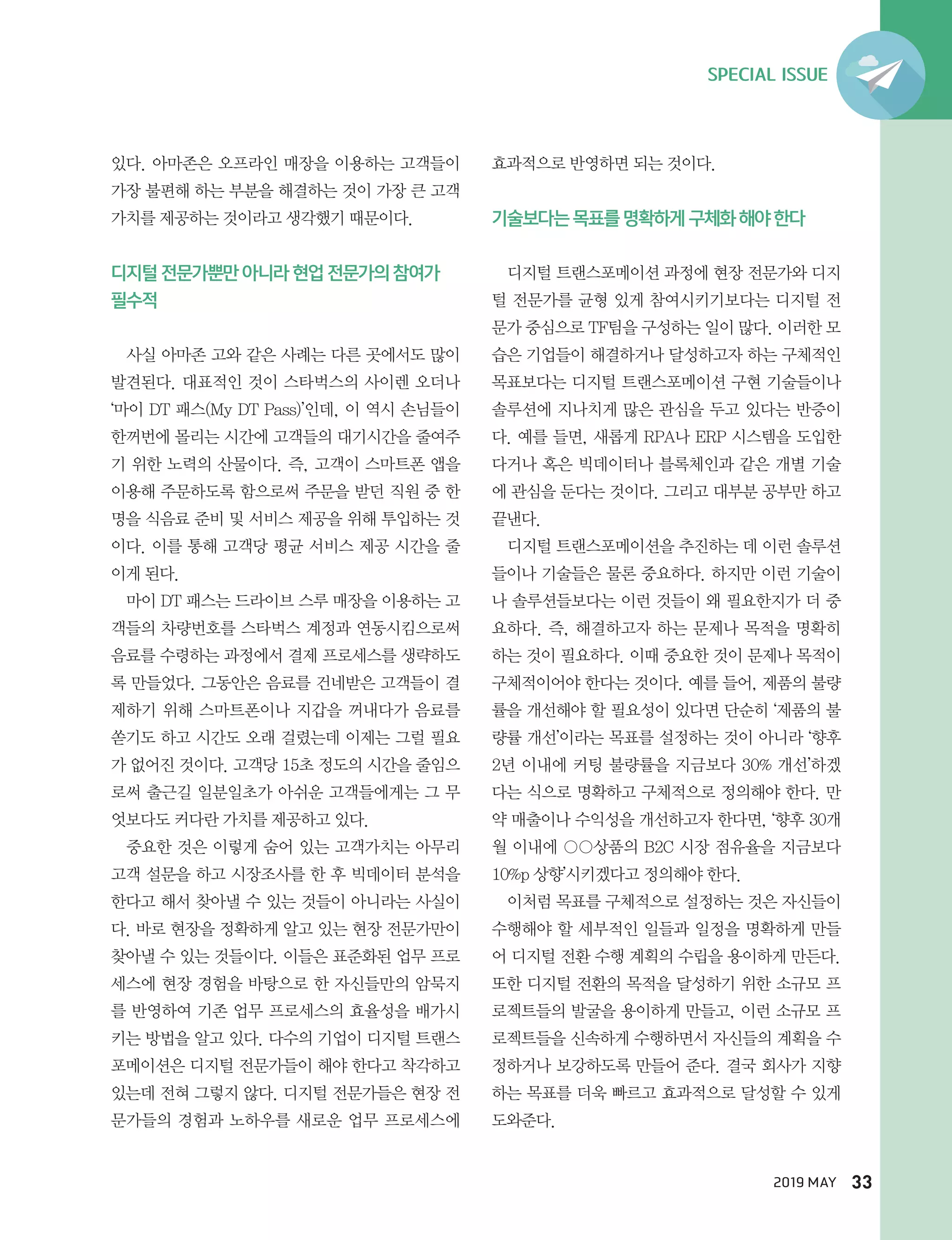 SPECIAL ISSUE
2019 MAY 33
있다. 아마존은 오프라인 매장을 이용하는 고객들이
가장 불편해 하는 부분을 해결하는 것이 가장 큰 고객
가치를 제공하는 것이라고 생각했기 때문이다.
디지털 전문가뿐만 아니라 현업 전문가의 참여가
필수적
사실 아마존 고와 같은 사례는 다른 곳에서도 많이
발견된다. 대표적인 것이 스타벅스의 사이렌 오더나
‘마이 DT 패스(My DT Pass)’인데, 이 역시 손님들이
한꺼번에 몰리는 시간에 고객들의 대기시간을 줄여주
기 위한 노력의 산물이다. 즉, 고객이 스마트폰 앱을
이용해 주문하도록 함으로써 주문을 받던 직원 중 한
명을 식음료 준비 및 서비스 제공을 위해 투입하는 것
이다. 이를 통해 고객당 평균 서비스 제공 시간을 줄
이게 된다.
마이 DT 패스는 드라이브 스루 매장을 이용하는 고
객들의 차량번호를 스타벅스 계정과 연동시킴으로써
음료를 수령하는 과정에서 결제 프로세스를 생략하도
록 만들었다. 그동안은 음료를 건네받은 고객들이 결
제하기 위해 스마트폰이나 지갑을 꺼내다가 음료를
쏟기도 하고 시간도 오래 걸렸는데 이제는 그럴 필요
가 없어진 것이다. 고객당 15초 정도의 시간을 줄임으
로써 출근길 일분일초가 아쉬운 고객들에게는 그 무
엇보다도 커다란 가치를 제공하고 있다.
중요한 것은 이렇게 숨어 있는 고객가치는 아무리
고객 설문을 하고 시장조사를 한 후 빅데이터 분석을
한다고 해서 찾아낼 수 있는 것들이 아니라는 사실이
다. 바로 현장을 정확하게 알고 있는 현장 전문가만이
찾아낼 수 있는 것들이다. 이들은 표준화된 업무 프로
세스에 현장 경험을 바탕으로 한 자신들만의 암묵지
를 반영하여 기존 업무 프로세스의 효율성을 배가시
키는 방법을 알고 있다. 다수의 기업이 디지털 트랜스
포메이션은 디지털 전문가들이 해야 한다고 착각하고
있는데 전혀 그렇지 않다. 디지털 전문가들은 현장 전
문가들의 경험과 노하우를 새로운 업무 프로세스에
효과적으로 반영하면 되는 것이다.
기술보다는 목표를 명확하게 구체화 해야 한다
디지털 트랜스포메이션 과정에 현장 전문가와 디지
털 전문가를 균형 있게 참여시키기보다는 디지털 전
문가 중심으로 TF팀을 구성하는 일이 많다. 이러한 모
습은 기업들이 해결하거나 달성하고자 하는 구체적인
목표보다는 디지털 트랜스포메이션 구현 기술들이나
솔루션에 지나치게 많은 관심을 두고 있다는 반증이
다. 예를 들면, 새롭게 RPA나 ERP 시스템을 도입한
다거나 혹은 빅데이터나 블록체인과 같은 개별 기술
에 관심을 둔다는 것이다. 그리고 대부분 공부만 하고
끝낸다.
디지털 트랜스포메이션을 추진하는 데 이런 솔루션
들이나 기술들은 물론 중요하다. 하지만 이런 기술이
나 솔루션들보다는 이런 것들이 왜 필요한지가 더 중
요하다. 즉, 해결하고자 하는 문제나 목적을 명확히
하는 것이 필요하다. 이때 중요한 것이 문제나 목적이
구체적이어야 한다는 것이다. 예를 들어, 제품의 불량
률을 개선해야 할 필요성이 있다면 단순히 ‘제품의 불
량률 개선’이라는 목표를 설정하는 것이 아니라 ‘향후
2년 이내에 커팅 불량률을 지금보다 30% 개선’하겠
다는 식으로 명확하고 구체적으로 정의해야 한다. 만
약 매출이나 수익성을 개선하고자 한다면, ‘향후 30개
월 이내에 상품의 B2C 시장 점유율을 지금보다
10%p 상향’시키겠다고 정의해야 한다.
이처럼 목표를 구체적으로 설정하는 것은 자신들이
수행해야 할 세부적인 일들과 일정을 명확하게 만들
어 디지털 전환 수행 계획의 수립을 용이하게 만든다.
또한 디지털 전환의 목적을 달성하기 위한 소규모 프
로젝트들의 발굴을 용이하게 만들고, 이런 소규모 프
로젝트들을 신속하게 수행하면서 자신들의 계획을 수
정하거나 보강하도록 만들어 준다. 결국 회사가 지향
하는 목표를 더욱 빠르고 효과적으로 달성할 수 있게
도와준다.
 